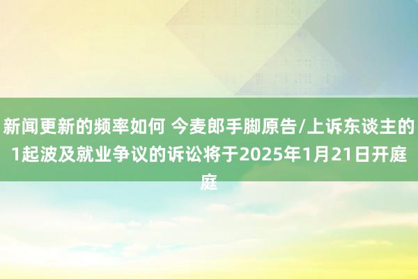 新闻更新的频率如何 今麦郎手脚原告/上诉东谈主的1起波及就业争议的诉讼将于2025年1月21日开庭