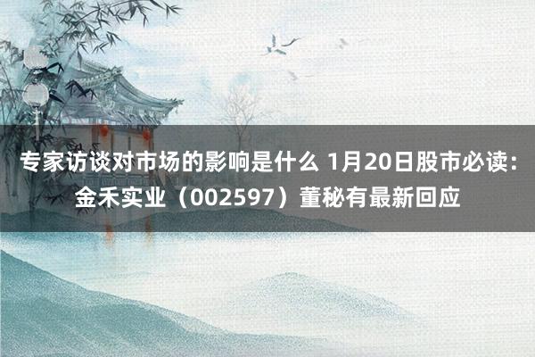 专家访谈对市场的影响是什么 1月20日股市必读：金禾实业（002597）董秘有最新回应