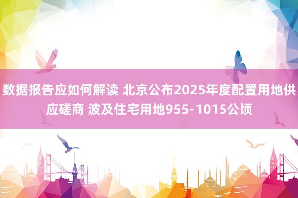 数据报告应如何解读 北京公布2025年度配置用地供应磋商 波及住宅用地955-1015公顷