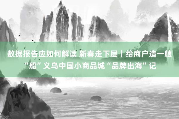 数据报告应如何解读 新春走下层丨给商户造一艘“船”义乌中国小商品城“品牌出海”记