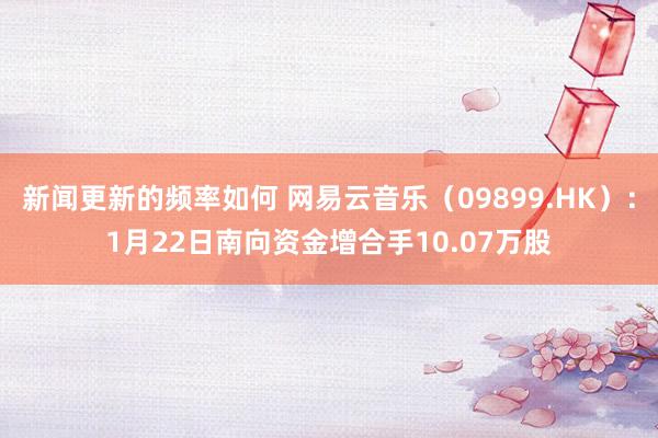 新闻更新的频率如何 网易云音乐（09899.HK）：1月22日南向资金增合手10.07万股