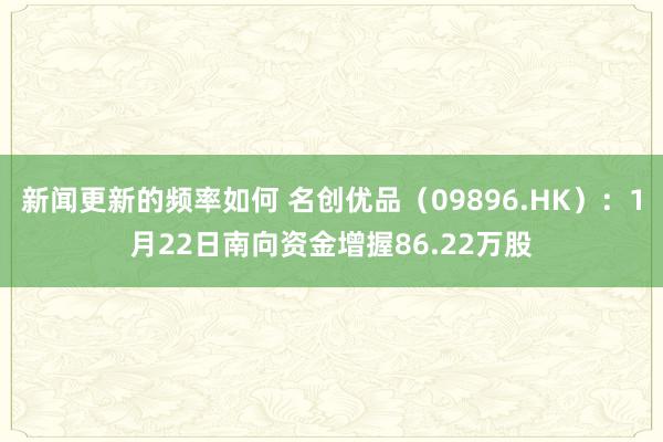 新闻更新的频率如何 名创优品（09896.HK）：1月22日南向资金增握86.22万股