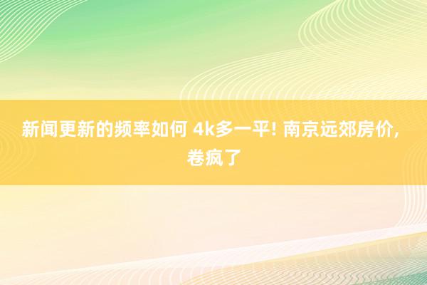 新闻更新的频率如何 4k多一平! 南京远郊房价, 卷疯了