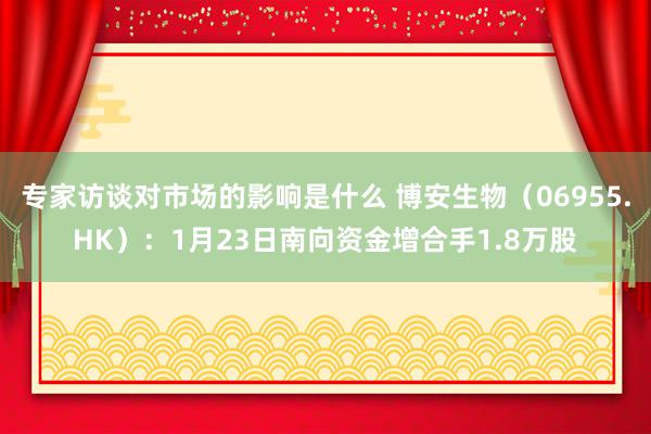 专家访谈对市场的影响是什么 博安生物（06955.HK）：1月23日南向资金增合手1.8万股