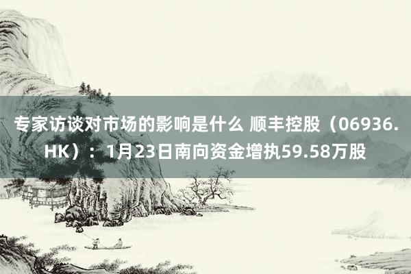 专家访谈对市场的影响是什么 顺丰控股（06936.HK）：1月23日南向资金增执59.58万股