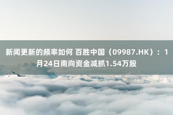 新闻更新的频率如何 百胜中国（09987.HK）：1月24日南向资金减抓1.54万股