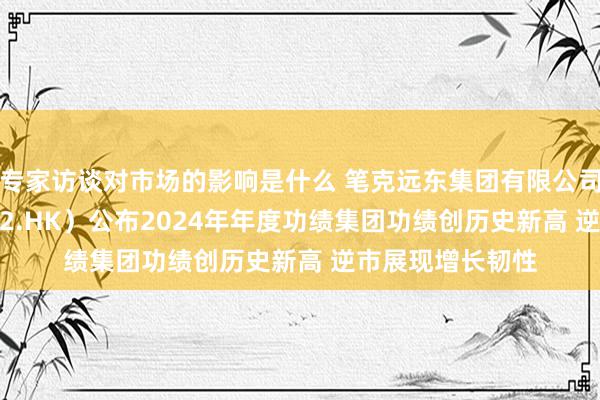 专家访谈对市场的影响是什么 笔克远东集团有限公司（股份代号: 752.HK）公布2024年年度功绩集团功绩创历史新高 逆市展现增长韧性