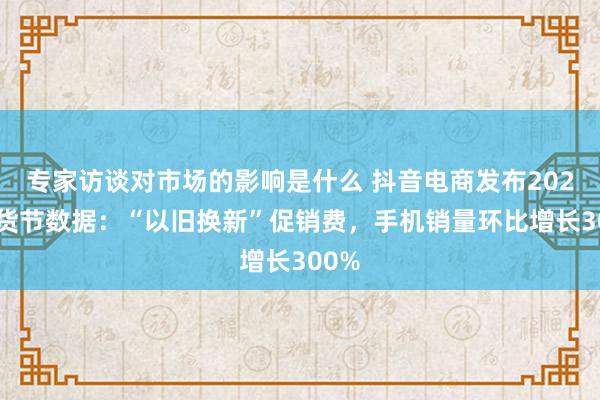 专家访谈对市场的影响是什么 抖音电商发布2025年货节数据：“以旧换新”促销费，手机销量环比增长300%