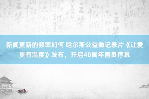 新闻更新的频率如何 哈尔斯公益微记录片《让爱更有温度》发布，开启40周年善良序幕