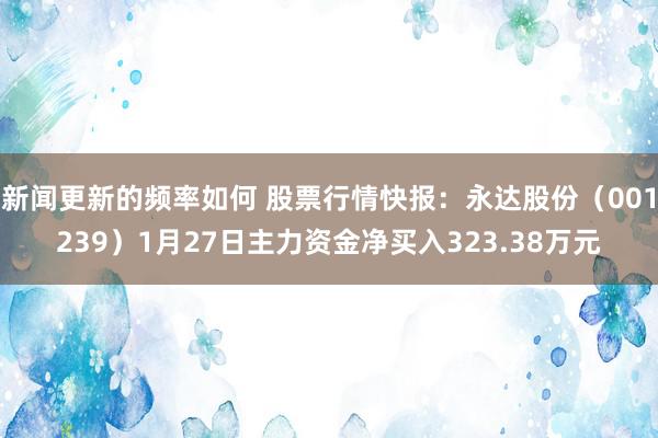 新闻更新的频率如何 股票行情快报：永达股份（001239）1月27日主力资金净买入323.38万元