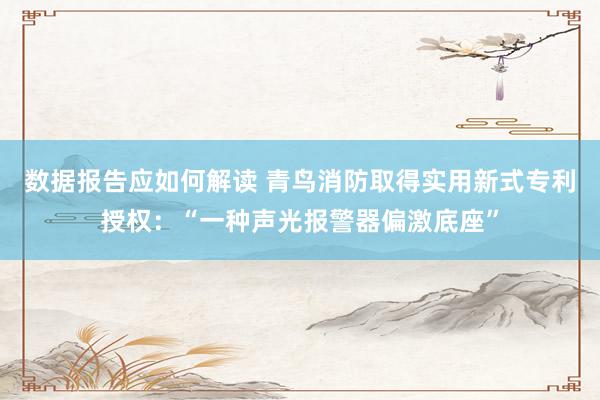 数据报告应如何解读 青鸟消防取得实用新式专利授权：“一种声光报警器偏激底座”