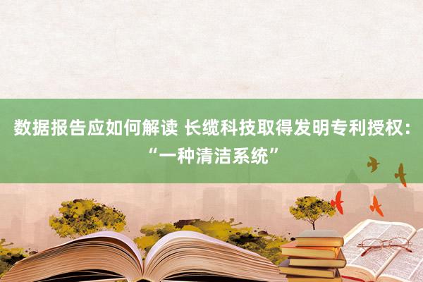 数据报告应如何解读 长缆科技取得发明专利授权：“一种清洁系统”