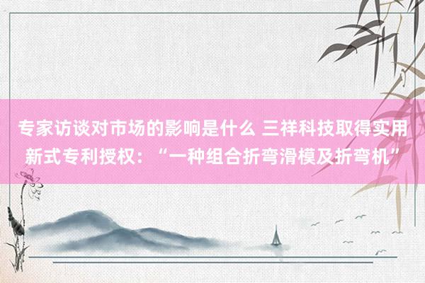 专家访谈对市场的影响是什么 三祥科技取得实用新式专利授权：“一种组合折弯滑模及折弯机”