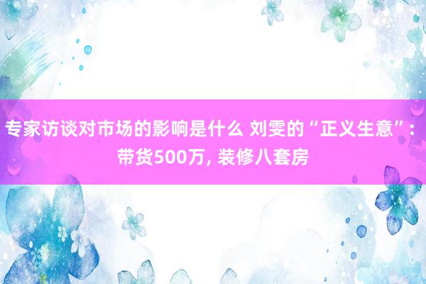 专家访谈对市场的影响是什么 刘雯的“正义生意”: 带货500万, 装修八套房