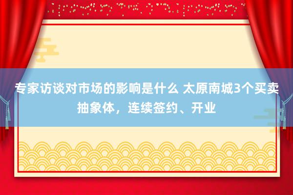 专家访谈对市场的影响是什么 太原南城3个买卖抽象体，连续签约、开业