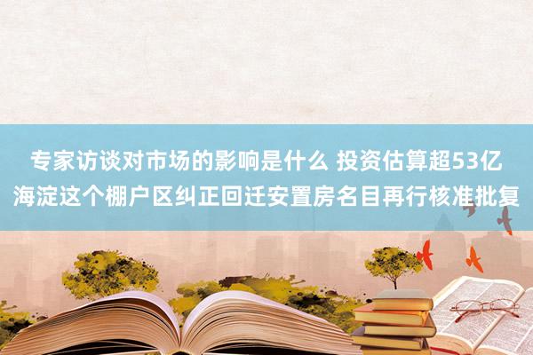 专家访谈对市场的影响是什么 投资估算超53亿海淀这个棚户区纠正回迁安置房名目再行核准批复