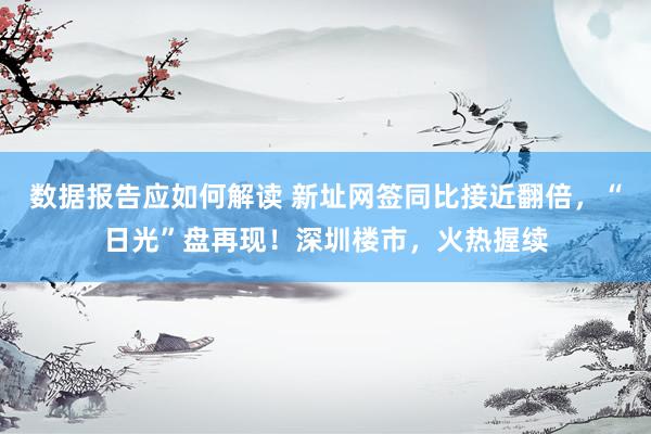 数据报告应如何解读 新址网签同比接近翻倍，“日光”盘再现！深圳楼市，火热握续