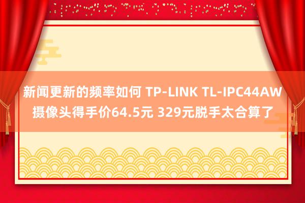 新闻更新的频率如何 TP-LINK TL-IPC44AW摄像头得手价64.5元 329元脱手太合算了