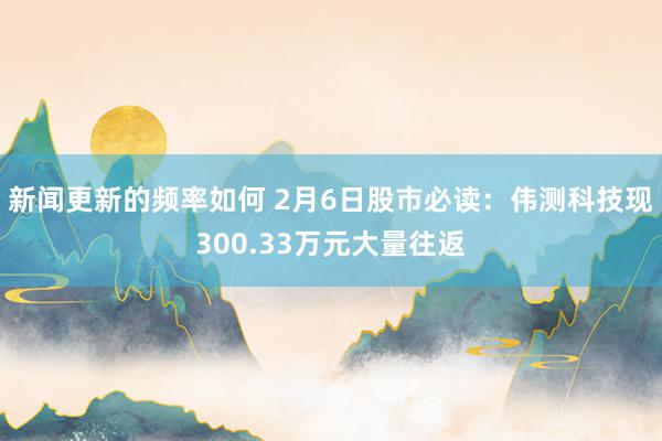 新闻更新的频率如何 2月6日股市必读：伟测科技现300.33万元大量往返