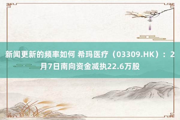 新闻更新的频率如何 希玛医疗（03309.HK）：2月7日南向资金减执22.6万股