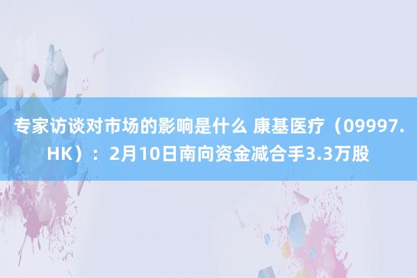 专家访谈对市场的影响是什么 康基医疗（09997.HK）：2月10日南向资金减合手3.3万股