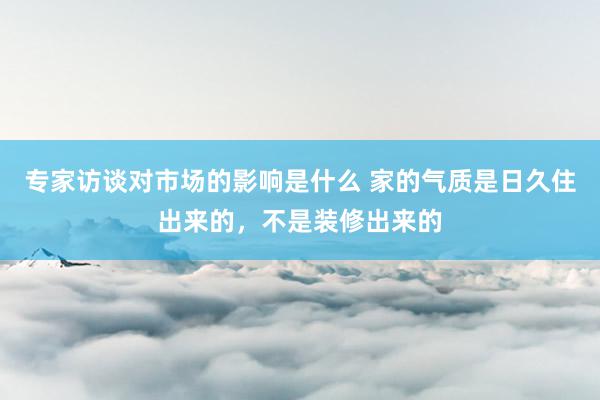 专家访谈对市场的影响是什么 家的气质是日久住出来的，不是装修出来的