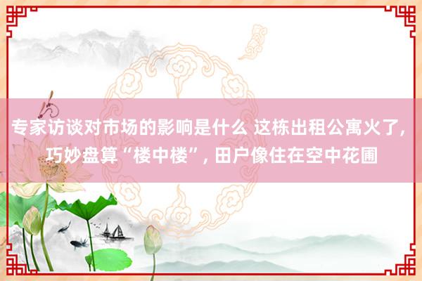 专家访谈对市场的影响是什么 这栋出租公寓火了, 巧妙盘算“楼中楼”, 田户像住在空中花圃