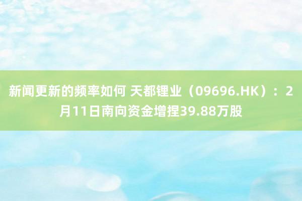 新闻更新的频率如何 天都锂业（09696.HK）：2月11日南向资金增捏39.88万股