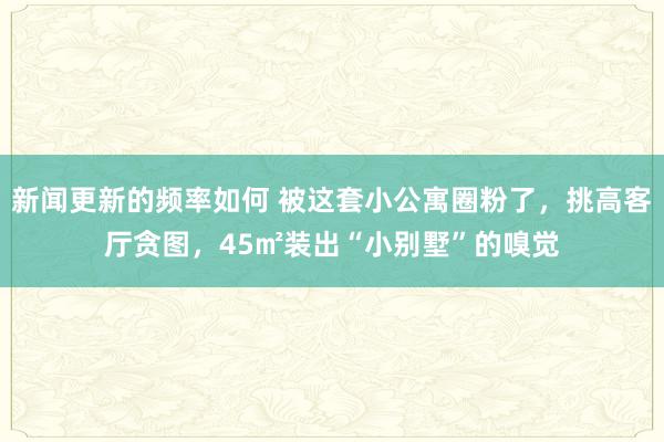 新闻更新的频率如何 被这套小公寓圈粉了，挑高客厅贪图，45㎡装出“小别墅”的嗅觉