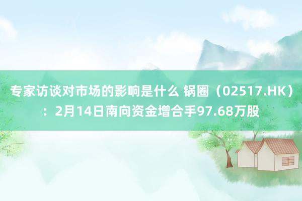 专家访谈对市场的影响是什么 锅圈（02517.HK）：2月14日南向资金增合手97.68万股