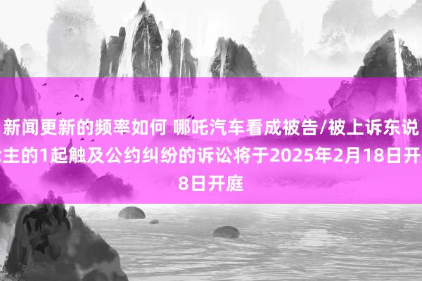 新闻更新的频率如何 哪吒汽车看成被告/被上诉东说念主的1起触及公约纠纷的诉讼将于2025年2月18日开庭