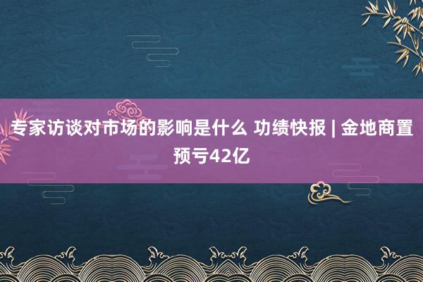 专家访谈对市场的影响是什么 功绩快报 | 金地商置预亏42亿