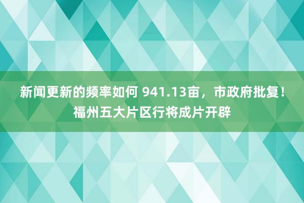 新闻更新的频率如何 941.13亩，市政府批复！福州五大片区行将成片开辟