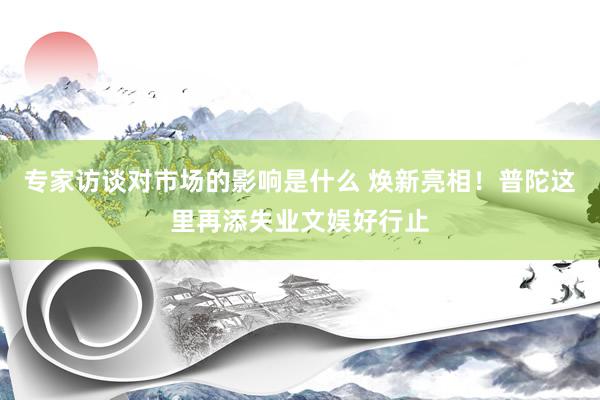 专家访谈对市场的影响是什么 焕新亮相！普陀这里再添失业文娱好行止