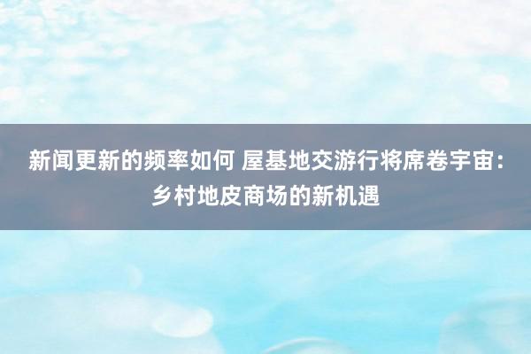 新闻更新的频率如何 屋基地交游行将席卷宇宙：乡村地皮商场的新机遇