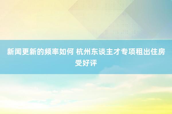 新闻更新的频率如何 杭州东谈主才专项租出住房受好评