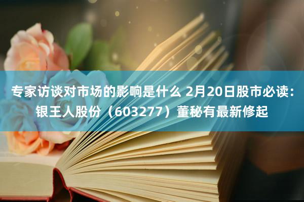 专家访谈对市场的影响是什么 2月20日股市必读：银王人股份（603277）董秘有最新修起