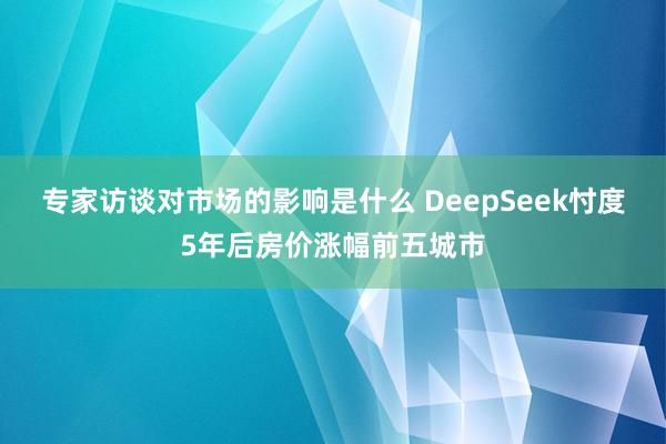 专家访谈对市场的影响是什么 DeepSeek忖度5年后房价涨幅前五城市