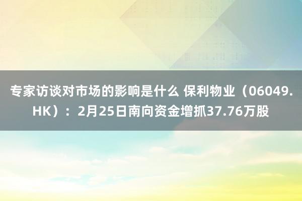 专家访谈对市场的影响是什么 保利物业（06049.HK）：2月25日南向资金增抓37.76万股