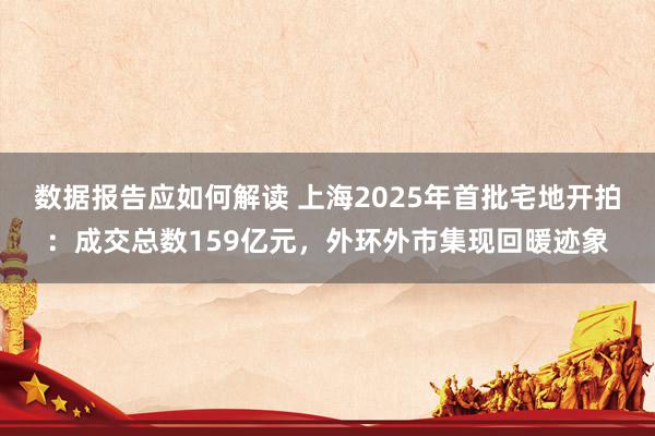 数据报告应如何解读 上海2025年首批宅地开拍：成交总数159亿元，外环外市集现回暖迹象