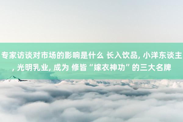 专家访谈对市场的影响是什么 长入饮品, 小洋东谈主, 光明乳业, 成为 修皆“嫁衣神功”的三大名牌