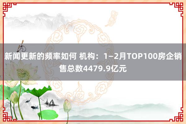 新闻更新的频率如何 机构：1—2月TOP100房企销售总数4479.9亿元