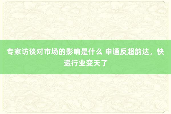 专家访谈对市场的影响是什么 申通反超韵达，快递行业变天了