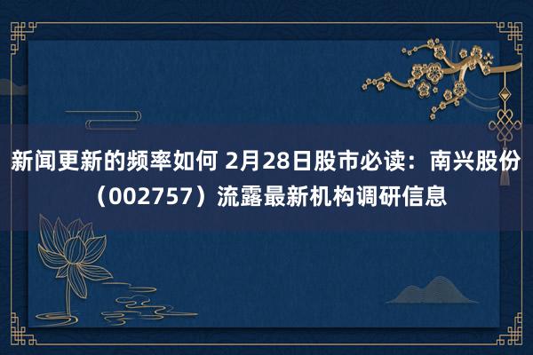 新闻更新的频率如何 2月28日股市必读：南兴股份（002757）流露最新机构调研信息