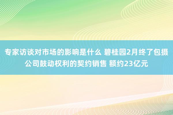 专家访谈对市场的影响是什么 碧桂园2月终了包摄公司鼓动权利的契约销售 额约23亿元