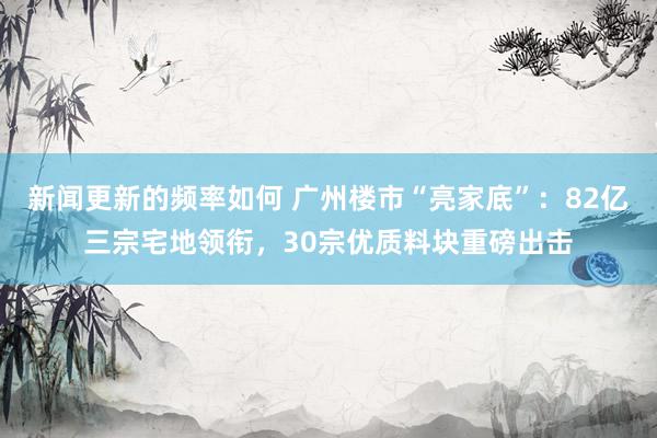 新闻更新的频率如何 广州楼市“亮家底”：82亿三宗宅地领衔，30宗优质料块重磅出击