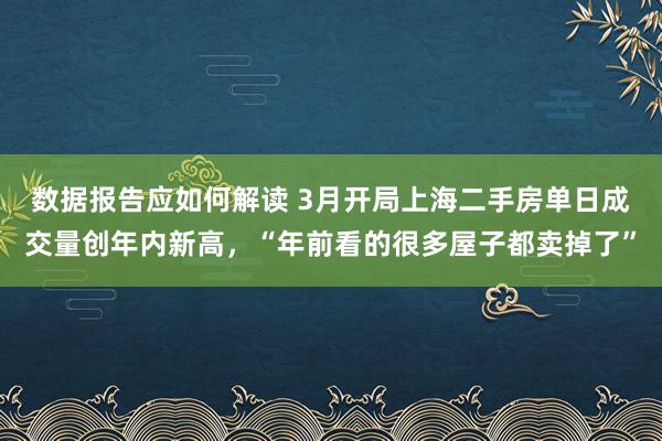 数据报告应如何解读 3月开局上海二手房单日成交量创年内新高，“年前看的很多屋子都卖掉了”