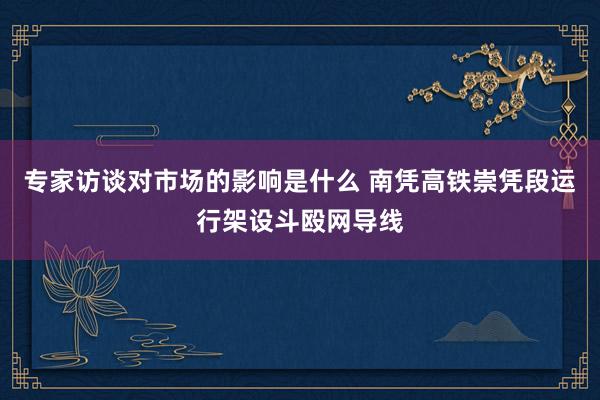 专家访谈对市场的影响是什么 南凭高铁崇凭段运行架设斗殴网导线