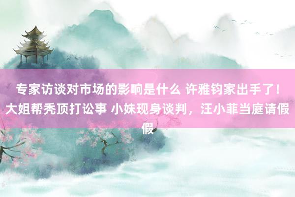 专家访谈对市场的影响是什么 许雅钧家出手了！大姐帮秃顶打讼事 小妹现身谈判，汪小菲当庭请假