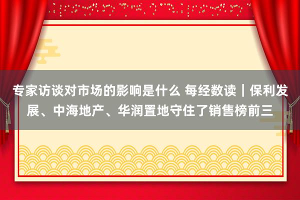 专家访谈对市场的影响是什么 每经数读｜保利发展、中海地产、华润置地守住了销售榜前三